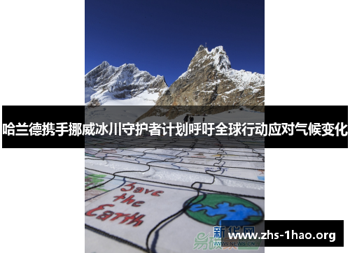 哈兰德携手挪威冰川守护者计划呼吁全球行动应对气候变化 哈兰德携手挪威冰川守护者计划呼吁全球行动应对气候变化