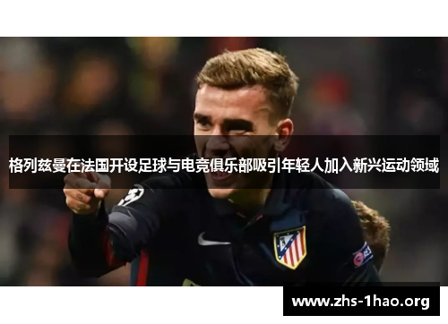格列兹曼在法国开设足球与电竞俱乐部吸引年轻人加入新兴运动领域 格列兹曼在法国开设足球与电竞俱乐部吸引年轻人加入新兴运动领域
