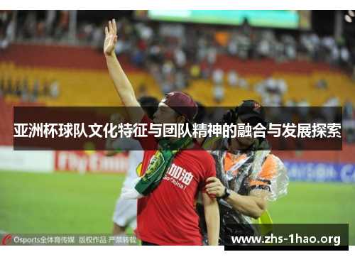 亚洲杯球队文化特征与团队精神的融合与发展探索 亚洲杯球队文化特征与团队精神的融合与发展探索