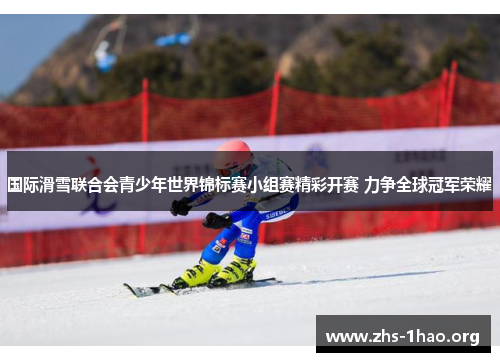 国际滑雪联合会青少年世界锦标赛小组赛精彩开赛 力争全球冠军荣耀 国际滑雪联合会青少年世界锦标赛小组赛精彩开赛 力争全球冠军荣耀
