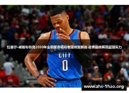 拉塞尔·威斯布鲁克2030年全明星赛精彩表现成就新高 逆袭巅峰展现超强实力 拉塞尔·威斯布鲁克2030年全明星赛精彩表现成就新高 逆袭巅峰展现超强实力