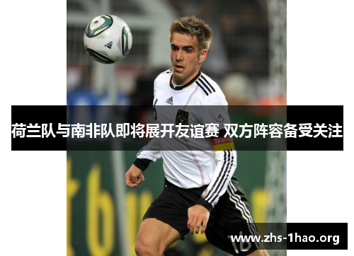 荷兰队与南非队即将展开友谊赛 双方阵容备受关注 荷兰队与南非队即将展开友谊赛 双方阵容备受关注