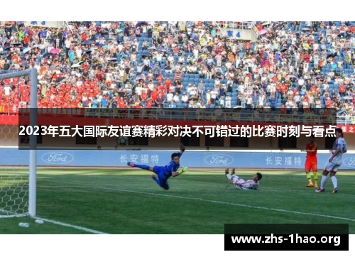 2023年五大国际友谊赛精彩对决不可错过的比赛时刻与看点 2023年五大国际友谊赛精彩对决不可错过的比赛时刻与看点