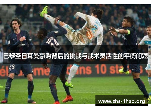 巴黎圣日耳曼豪购背后的挑战与战术灵活性的平衡问题 巴黎圣日耳曼豪购背后的挑战与战术灵活性的平衡问题