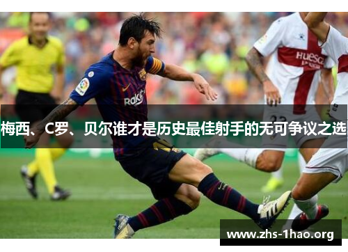 梅西、C罗、贝尔谁才是历史最佳射手的无可争议之选 梅西、C罗、贝尔谁才是历史最佳射手的无可争议之选