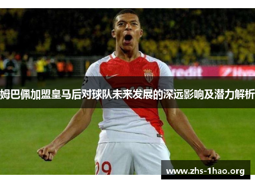 姆巴佩加盟皇马后对球队未来发展的深远影响及潜力解析 姆巴佩加盟皇马后对球队未来发展的深远影响及潜力解析
