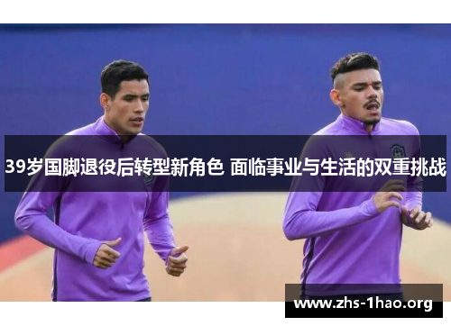39岁国脚退役后转型新角色 面临事业与生活的双重挑战 39岁国脚退役后转型新角色 面临事业与生活的双重挑战
