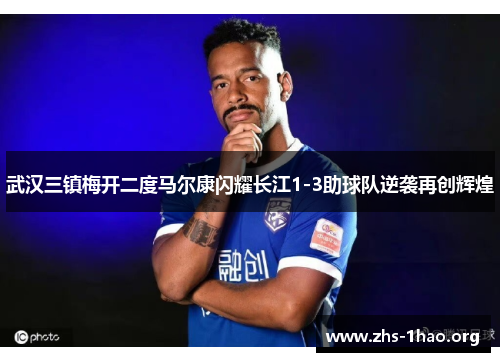 武汉三镇梅开二度马尔康闪耀长江1-3助球队逆袭再创辉煌 武汉三镇梅开二度马尔康闪耀长江1-3助球队逆袭再创辉煌