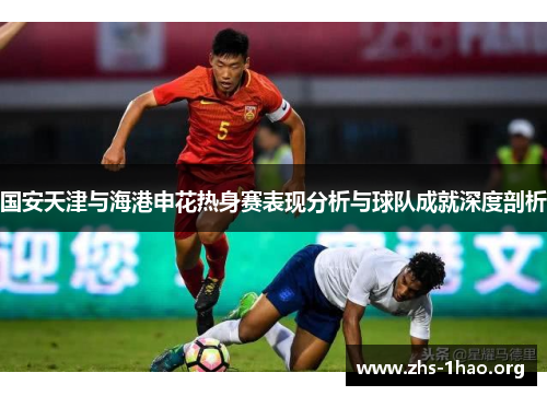 国安天津与海港申花热身赛表现分析与球队成就深度剖析 国安天津与海港申花热身赛表现分析与球队成就深度剖析