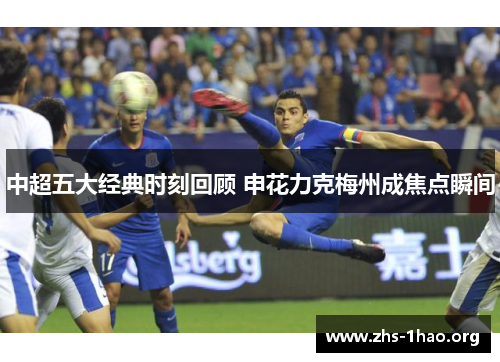 中超五大经典时刻回顾 申花力克梅州成焦点瞬间 中超五大经典时刻回顾 申花力克梅州成焦点瞬间