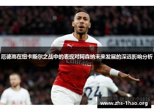 厄德高在纽卡斯尔之战中的表现对阿森纳未来发展的深远影响分析 厄德高在纽卡斯尔之战中的表现对阿森纳未来发展的深远影响分析