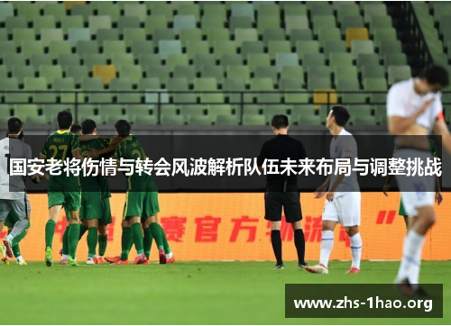 国安老将伤情与转会风波解析队伍未来布局与调整挑战 国安老将伤情与转会风波解析队伍未来布局与调整挑战