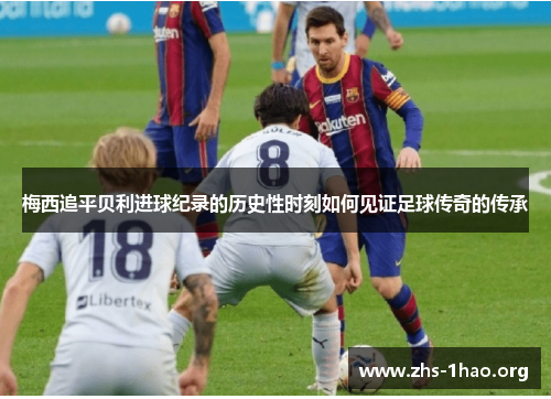 梅西追平贝利进球纪录的历史性时刻如何见证足球传奇的传承 梅西追平贝利进球纪录的历史性时刻如何见证足球传奇的传承