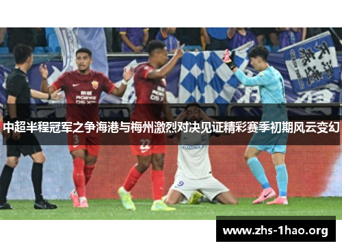 中超半程冠军之争海港与梅州激烈对决见证精彩赛季初期风云变幻 中超半程冠军之争海港与梅州激烈对决见证精彩赛季初期风云变幻