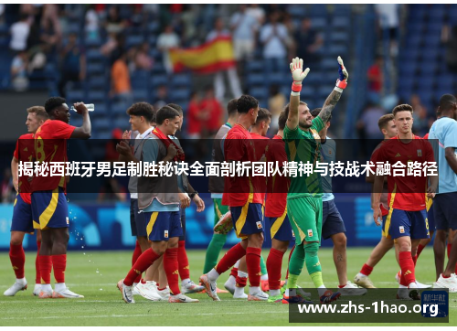揭秘西班牙男足制胜秘诀全面剖析团队精神与技战术融合路径 揭秘西班牙男足制胜秘诀全面剖析团队精神与技战术融合路径