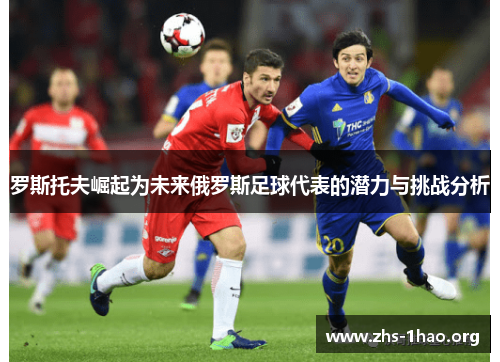 罗斯托夫崛起为未来俄罗斯足球代表的潜力与挑战分析 罗斯托夫崛起为未来俄罗斯足球代表的潜力与挑战分析