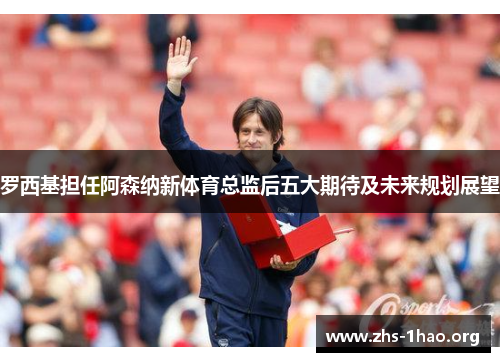 罗西基担任阿森纳新体育总监后五大期待及未来规划展望 罗西基担任阿森纳新体育总监后五大期待及未来规划展望