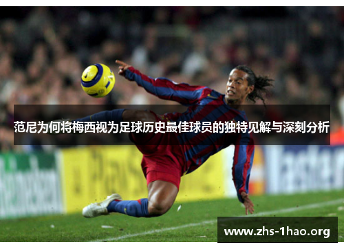 范尼为何将梅西视为足球历史最佳球员的独特见解与深刻分析 范尼为何将梅西视为足球历史最佳球员的独特见解与深刻分析