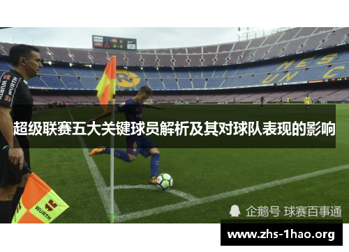 超级联赛五大关键球员解析及其对球队表现的影响 超级联赛五大关键球员解析及其对球队表现的影响