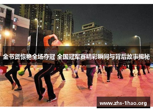 金书贤惊艳全场夺冠 全国冠军赛精彩瞬间与背后故事揭秘 金书贤惊艳全场夺冠 全国冠军赛精彩瞬间与背后故事揭秘