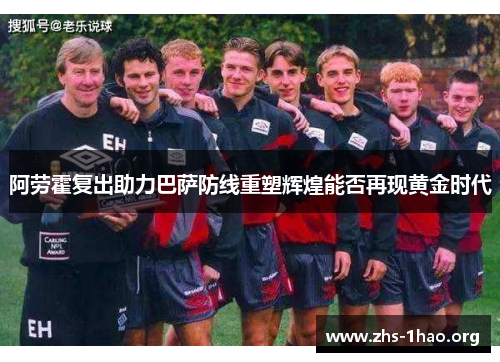 阿劳霍复出助力巴萨防线重塑辉煌能否再现黄金时代 阿劳霍复出助力巴萨防线重塑辉煌能否再现黄金时代