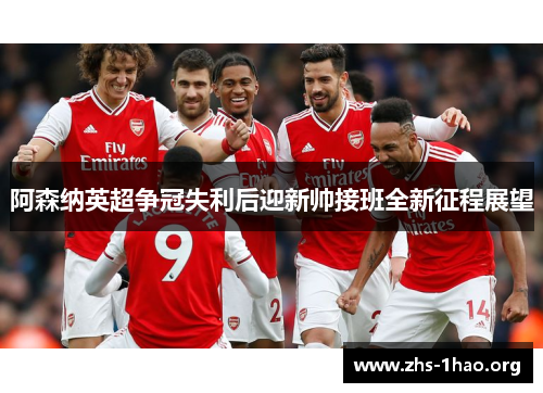 阿森纳英超争冠失利后迎新帅接班全新征程展望 阿森纳英超争冠失利后迎新帅接班全新征程展望